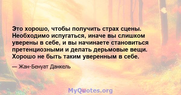 Это хорошо, чтобы получить страх сцены. Необходимо испугаться, иначе вы слишком уверены в себе, и вы начинаете становиться претенциозными и делать дерьмовые вещи. Хорошо не быть таким уверенным в себе.