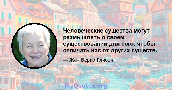 Человеческие существа могут размышлять о своем существовании для того, чтобы отличать нас от других существ.