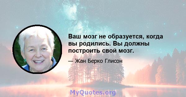 Ваш мозг не образуется, когда вы родились. Вы должны построить свой мозг.