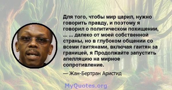 Для того, чтобы мир царил, нужно говорить правду, и поэтому я говорил о политическом похищении, ... ... далеко от моей собственной страны, но в глубоком общении со всеми гаитянами, включая гаитян за границей, я