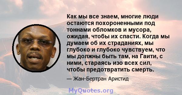 Как мы все знаем, многие люди остаются похороненными под тоннами обломков и мусора, ожидая, чтобы их спасти. Когда мы думаем об их страданиях, мы глубоко и глубоко чувствуем, что мы должны быть там, на Гаити, с ними,