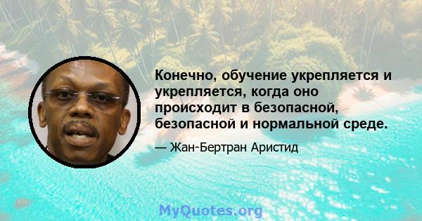 Конечно, обучение укрепляется и укрепляется, когда оно происходит в безопасной, безопасной и нормальной среде.