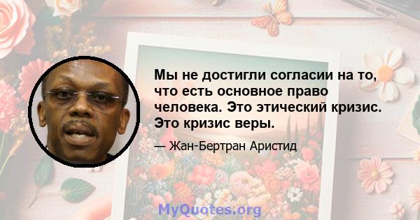 Мы не достигли согласии на то, что есть основное право человека. Это этический кризис. Это кризис веры.