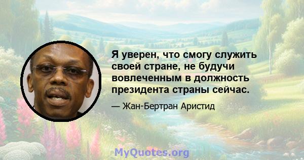 Я уверен, что смогу служить своей стране, не будучи вовлеченным в должность президента страны сейчас.