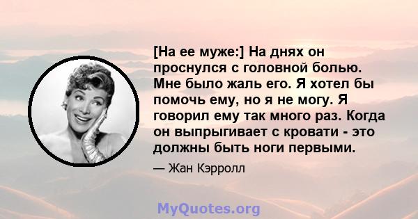 [На ее муже:] На днях он проснулся с головной болью. Мне было жаль его. Я хотел бы помочь ему, но я не могу. Я говорил ему так много раз. Когда он выпрыгивает с кровати - это должны быть ноги первыми.