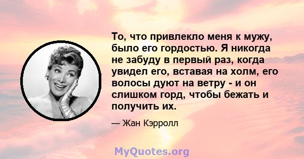 То, что привлекло меня к мужу, было его гордостью. Я никогда не забуду в первый раз, когда увидел его, вставая на холм, его волосы дуют на ветру - и он слишком горд, чтобы бежать и получить их.