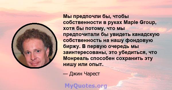 Мы предпочли бы, чтобы собственности в руках Maple Group, хотя бы потому, что мы предпочитали бы увидеть канадскую собственность на нашу фондовую биржу. В первую очередь мы заинтересованы, это убедиться, что Монреаль