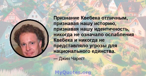 Признание Квебека отличным, признавая нашу историю, признавая нашу идентичность, никогда не означало ослабления Квебека и никогда не представляло угрозы для национального единства.