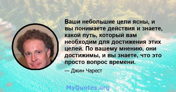 Ваши небольшие цели ясны, и вы понимаете действия и знаете, какой путь, который вам необходим для достижения этих целей. По вашему мнению, они достижимы, и вы знаете, что это просто вопрос времени.