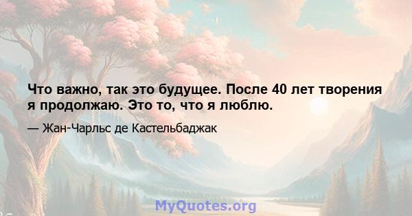 Что важно, так это будущее. После 40 лет творения я продолжаю. Это то, что я люблю.