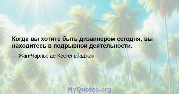 Когда вы хотите быть дизайнером сегодня, вы находитесь в подрывной деятельности.