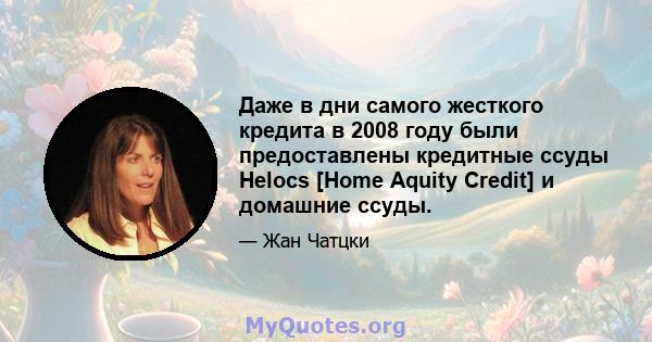 Даже в дни самого жесткого кредита в 2008 году были предоставлены кредитные ссуды Helocs [Home Aquity Credit] и домашние ссуды.