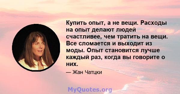 Купить опыт, а не вещи. Расходы на опыт делают людей счастливее, чем тратить на вещи. Все сломается и выходит из моды. Опыт становится лучше каждый раз, когда вы говорите о них.