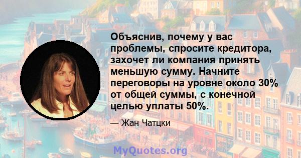 Объяснив, почему у вас проблемы, спросите кредитора, захочет ли компания принять меньшую сумму. Начните переговоры на уровне около 30% от общей суммы, с конечной целью уплаты 50%.