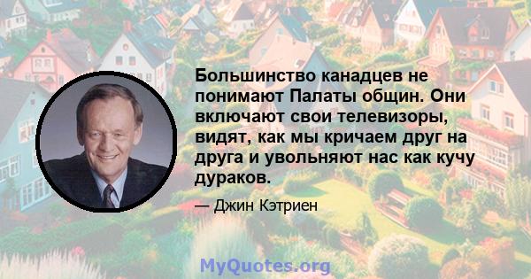 Большинство канадцев не понимают Палаты общин. Они включают свои телевизоры, видят, как мы кричаем друг на друга и увольняют нас как кучу дураков.