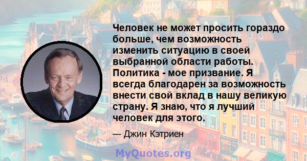 Человек не может просить гораздо больше, чем возможность изменить ситуацию в своей выбранной области работы. Политика - мое призвание. Я всегда благодарен за возможность внести свой вклад в нашу великую страну. Я знаю,