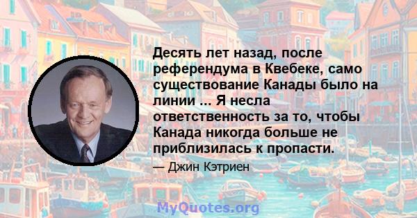 Десять лет назад, после референдума в Квебеке, само существование Канады было на линии ... Я несла ответственность за то, чтобы Канада никогда больше не приблизилась к пропасти.