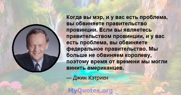 Когда вы мэр, и у вас есть проблема, вы обвиняете правительство провинции. Если вы являетесь правительством провинции, и у вас есть проблема, вы обвиняете федеральное правительство. Мы больше не обвиняем королеву,