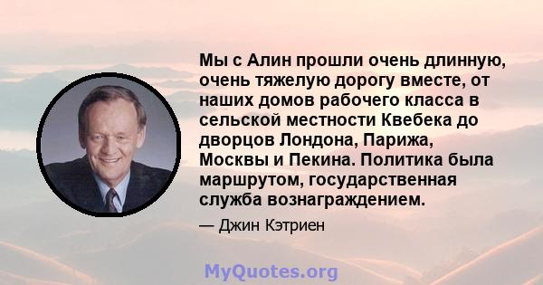 Мы с Алин прошли очень длинную, очень тяжелую дорогу вместе, от наших домов рабочего класса в сельской местности Квебека до дворцов Лондона, Парижа, Москвы и Пекина. Политика была маршрутом, государственная служба