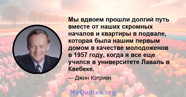 Мы вдвоем прошли долгий путь вместе от наших скромных началов и квартиры в подвале, которая была нашим первым домом в качестве молодоженов в 1957 году, когда я все еще учился в университете Лаваль в Квебеке.