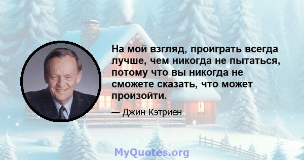 На мой взгляд, проиграть всегда лучше, чем никогда не пытаться, потому что вы никогда не сможете сказать, что может произойти.