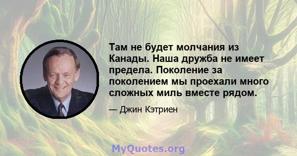 Там не будет молчания из Канады. Наша дружба не имеет предела. Поколение за поколением мы проехали много сложных миль вместе рядом.