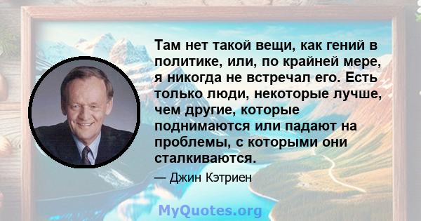 Там нет такой вещи, как гений в политике, или, по крайней мере, я никогда не встречал его. Есть только люди, некоторые лучше, чем другие, которые поднимаются или падают на проблемы, с которыми они сталкиваются.