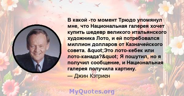 В какой -то момент Трюдо упомянул мне, что Национальная галерея хочет купить шедевр великого итальянского художника Лото, и ей потребовался миллион долларов от Казначейского совета. "Это лото-кебек или