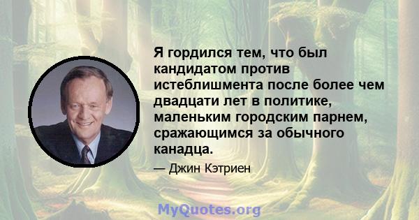 Я гордился тем, что был кандидатом против истеблишмента после более чем двадцати лет в политике, маленьким городским парнем, сражающимся за обычного канадца.