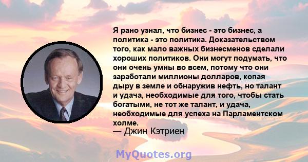 Я рано узнал, что бизнес - это бизнес, а политика - это политика. Доказательством того, как мало важных бизнесменов сделали хороших политиков. Они могут подумать, что они очень умны во всем, потому что они заработали