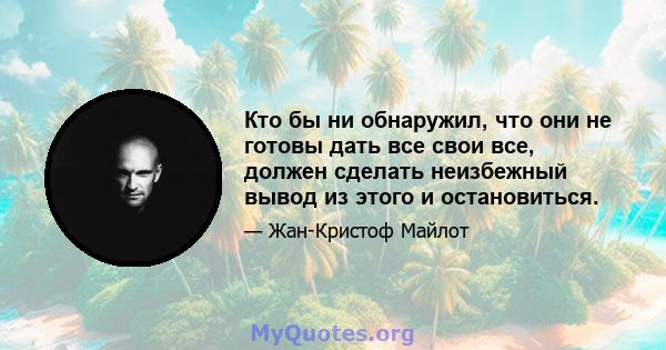 Кто бы ни обнаружил, что они не готовы дать все свои все, должен сделать неизбежный вывод из этого и остановиться.