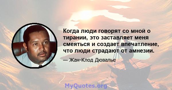 Когда люди говорят со мной о тирании, это заставляет меня смеяться и создает впечатление, что люди страдают от амнезии.