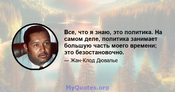 Все, что я знаю, это политика. На самом деле, политика занимает большую часть моего времени; это безостановочно.