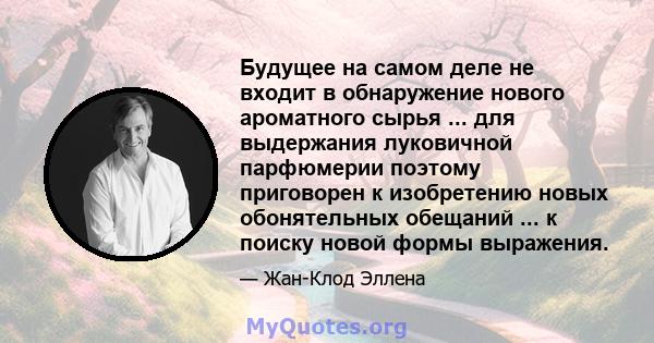 Будущее на самом деле не входит в обнаружение нового ароматного сырья ... для выдержания луковичной парфюмерии поэтому приговорен к изобретению новых обонятельных обещаний ... к поиску новой формы выражения.