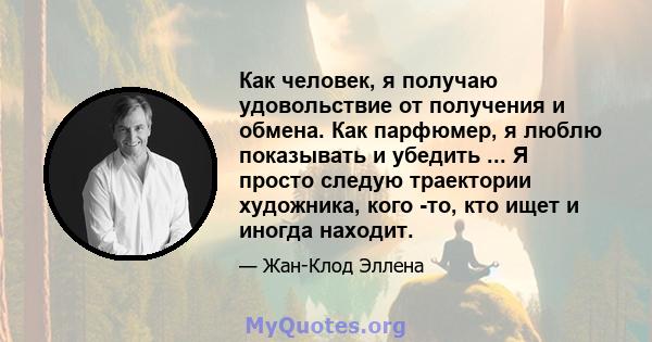 Как человек, я получаю удовольствие от получения и обмена. Как парфюмер, я люблю показывать и убедить ... Я просто следую траектории художника, кого -то, кто ищет и иногда находит.