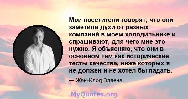 Мои посетители говорят, что они заметили духи от разных компаний в моем холодильнике и спрашивают, для чего мне это нужно. Я объясняю, что они в основном там как исторические тесты качества, ниже которых я не должен и