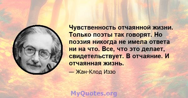 Чувственность отчаянной жизни. Только поэты так говорят. Но поэзия никогда не имела ответа ни на что. Все, что это делает, свидетельствует. В отчаяние. И отчаянная жизнь.