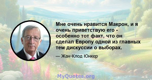 Мне очень нравится Макрон, и я очень приветствую его - особенно тот факт, что он сделал Европу одной из главных тем дискуссии о выборах.