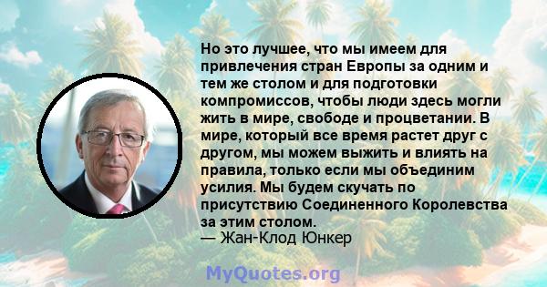 Но это лучшее, что мы имеем для привлечения стран Европы за одним и тем же столом и для подготовки компромиссов, чтобы люди здесь могли жить в мире, свободе и процветании. В мире, который все время растет друг с другом, 