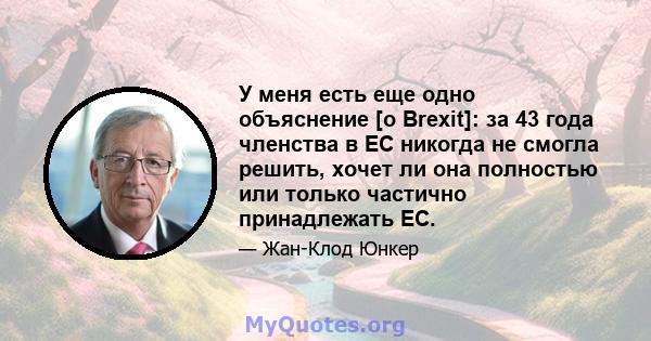 У меня есть еще одно объяснение [о Brexit]: за 43 года членства в ЕС никогда не смогла решить, хочет ли она полностью или только частично принадлежать ЕС.