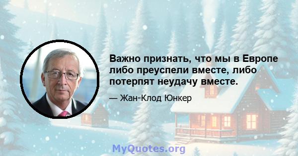 Важно признать, что мы в Европе либо преуспели вместе, либо потерпят неудачу вместе.