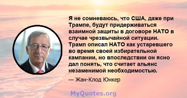 Я не сомневаюсь, что США, даже при Трампе, будут придерживаться взаимной защиты в договоре НАТО в случае чрезвычайной ситуации. Трамп описал НАТО как устаревшего во время своей избирательной кампании, но впоследствии он 