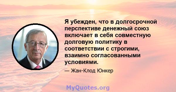 Я убежден, что в долгосрочной перспективе денежный союз включает в себя совместную долговую политику в соответствии с строгими, взаимно согласованными условиями.