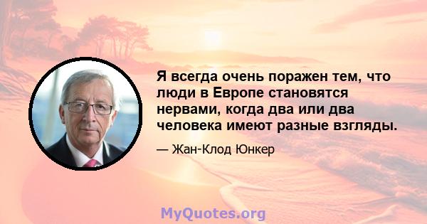 Я всегда очень поражен тем, что люди в Европе становятся нервами, когда два или два человека имеют разные взгляды.