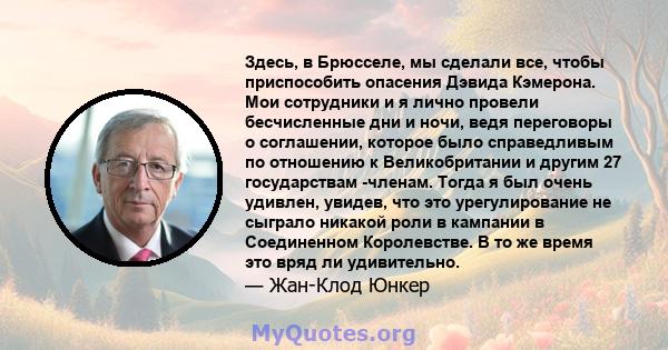 Здесь, в Брюсселе, мы сделали все, чтобы приспособить опасения Дэвида Кэмерона. Мои сотрудники и я лично провели бесчисленные дни и ночи, ведя переговоры о соглашении, которое было справедливым по отношению к