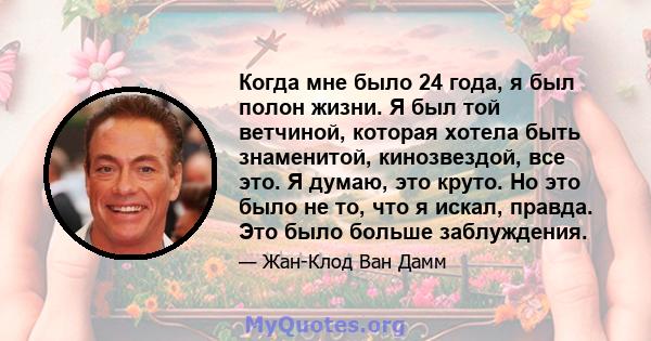 Когда мне было 24 года, я был полон жизни. Я был той ветчиной, которая хотела быть знаменитой, кинозвездой, все это. Я думаю, это круто. Но это было не то, что я искал, правда. Это было больше заблуждения.