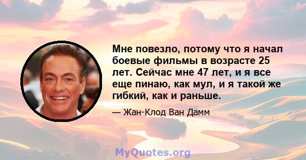 Мне повезло, потому что я начал боевые фильмы в возрасте 25 лет. Сейчас мне 47 лет, и я все еще пинаю, как мул, и я такой же гибкий, как и раньше.