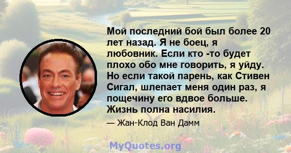 Мой последний бой был более 20 лет назад. Я не боец, я любовник. Если кто -то будет плохо обо мне говорить, я уйду. Но если такой парень, как Стивен Сигал, шлепает меня один раз, я пощечину его вдвое больше. Жизнь полна 