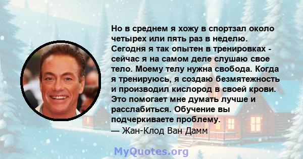 Но в среднем я хожу в спортзал около четырех или пять раз в неделю. Сегодня я так опытен в тренировках - сейчас я на самом деле слушаю свое тело. Моему телу нужна свобода. Когда я тренируюсь, я создаю безмятежность и