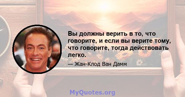 Вы должны верить в то, что говорите, и если вы верите тому, что говорите, тогда действовать легко.